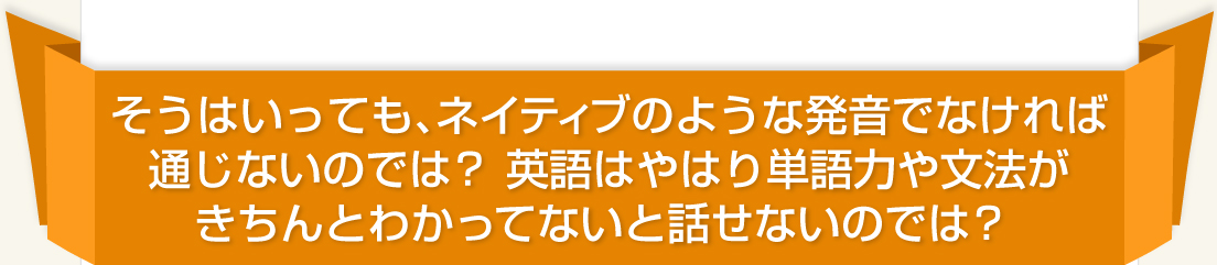 そうはいっても、ネイティブのような発音でなければ通じないのでは？英語はやはり単語力や文法がきちんとわかってないと話せないのでは？