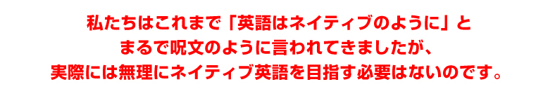 私たちはこれまで「英語はネイティブのように」とまるで呪文のように言われてきましたが、実際には無理にネイティブ英語を目指す必要はないのです、