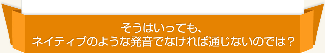 そうはいっても、ネイティブのような発音でなければ通じないのでは？