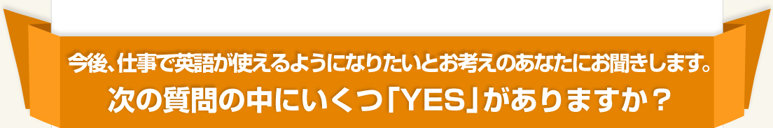 今後、仕事で英語が使えるようになりたいとお考えのあなたにお聞きします。次の質問の中にいくつ「YES」がありますか？