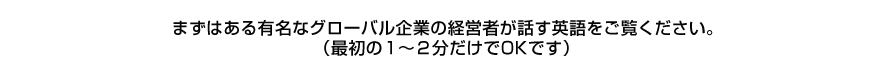 まずはある有名なグローバル企業の経営者が話す英語をご覧ください。（最初の１〜２分だけでOKです）