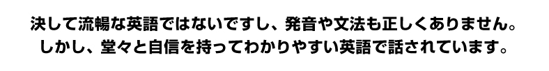 決して流暢な英語ではないですし、発音や文法も正しくありません。しかし、堂々と自信を持ってわかりやすい英語で話されています。